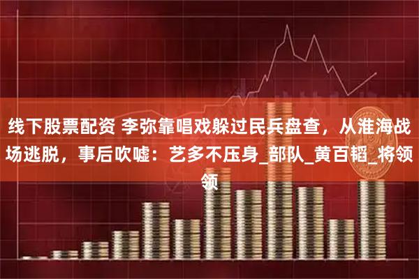 线下股票配资 李弥靠唱戏躲过民兵盘查，从淮海战场逃脱，事后吹嘘：艺多不压身_部队_黄百韬_将领