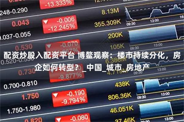 配资炒股入配资平台 博鳌观察：楼市持续分化，房企如何转型？_中国_城市_房地产