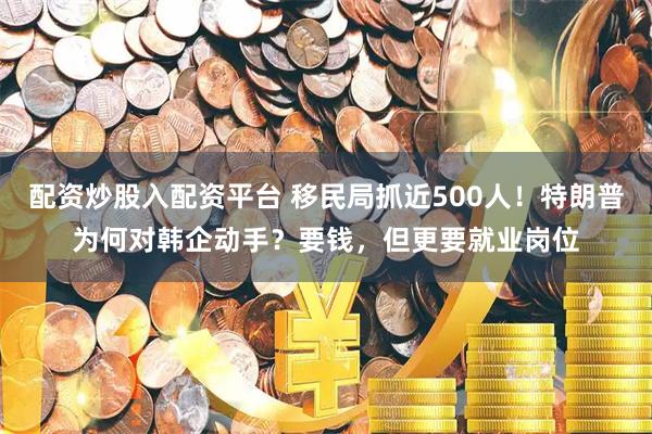 配资炒股入配资平台 移民局抓近500人！特朗普为何对韩企动手？要钱，但更要就业岗位