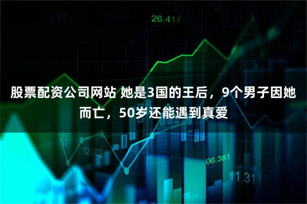 股票配资公司网站 她是3国的王后，9个男子因她而亡，50岁还能遇到真爱